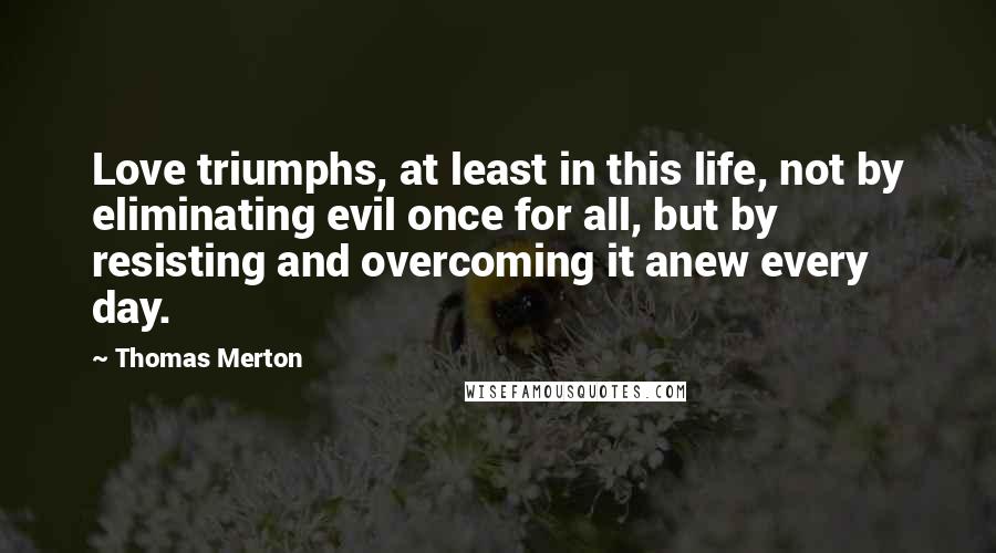 Thomas Merton Quotes: Love triumphs, at least in this life, not by eliminating evil once for all, but by resisting and overcoming it anew every day.