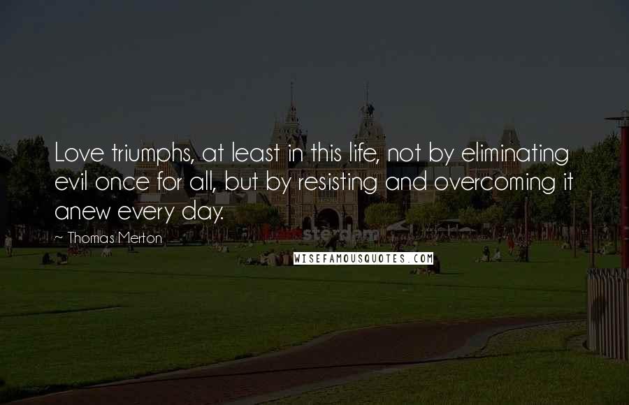 Thomas Merton Quotes: Love triumphs, at least in this life, not by eliminating evil once for all, but by resisting and overcoming it anew every day.