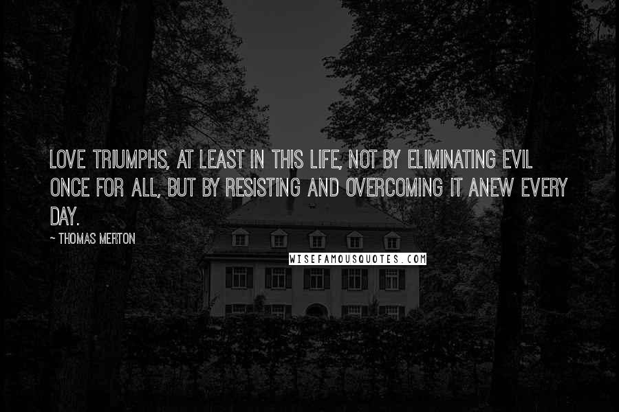 Thomas Merton Quotes: Love triumphs, at least in this life, not by eliminating evil once for all, but by resisting and overcoming it anew every day.