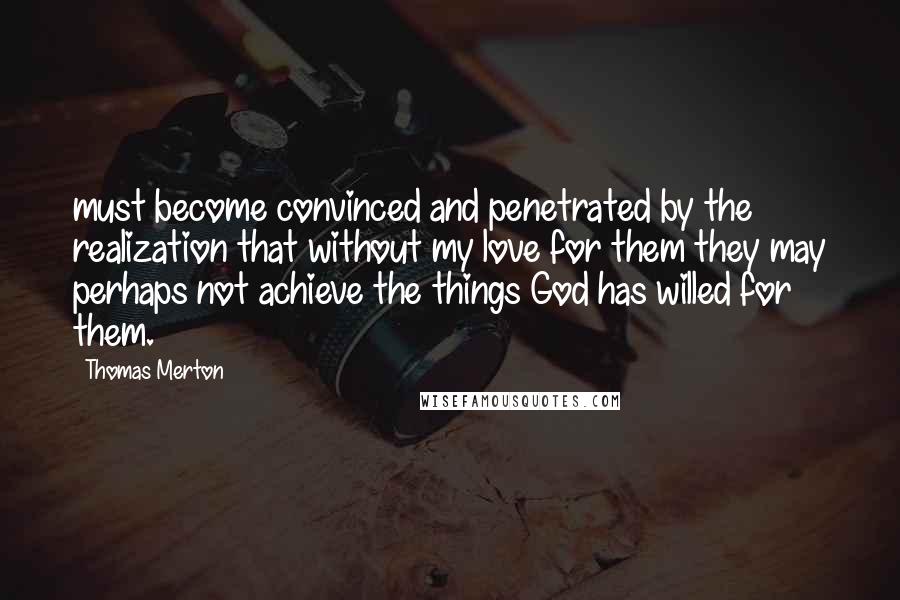 Thomas Merton Quotes: must become convinced and penetrated by the realization that without my love for them they may perhaps not achieve the things God has willed for them.