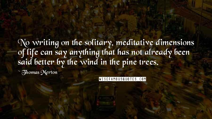 Thomas Merton Quotes: No writing on the solitary, meditative dimensions of life can say anything that has not already been said better by the wind in the pine trees.