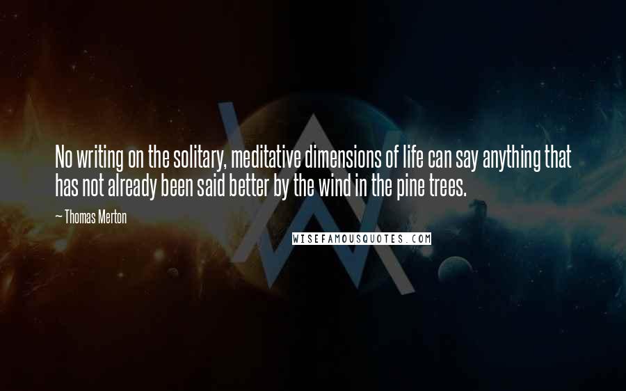 Thomas Merton Quotes: No writing on the solitary, meditative dimensions of life can say anything that has not already been said better by the wind in the pine trees.
