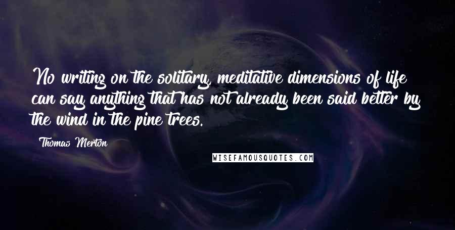 Thomas Merton Quotes: No writing on the solitary, meditative dimensions of life can say anything that has not already been said better by the wind in the pine trees.