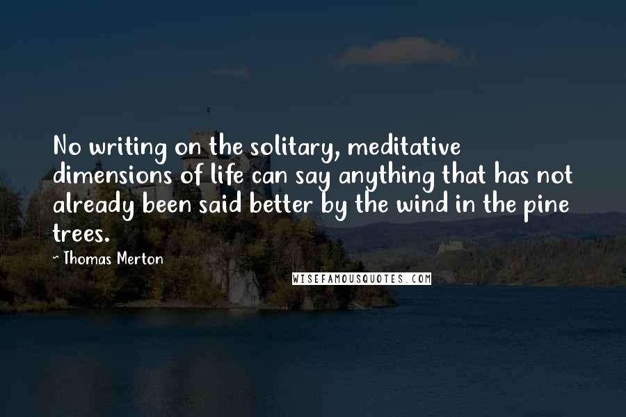 Thomas Merton Quotes: No writing on the solitary, meditative dimensions of life can say anything that has not already been said better by the wind in the pine trees.