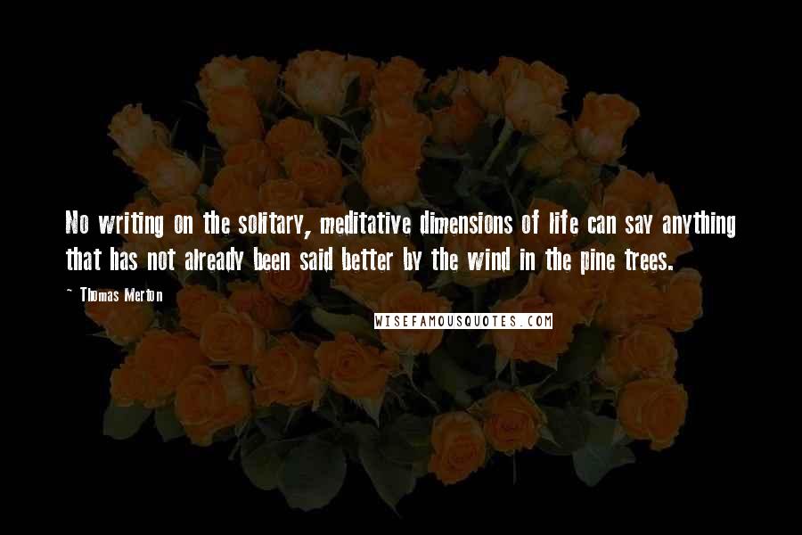 Thomas Merton Quotes: No writing on the solitary, meditative dimensions of life can say anything that has not already been said better by the wind in the pine trees.