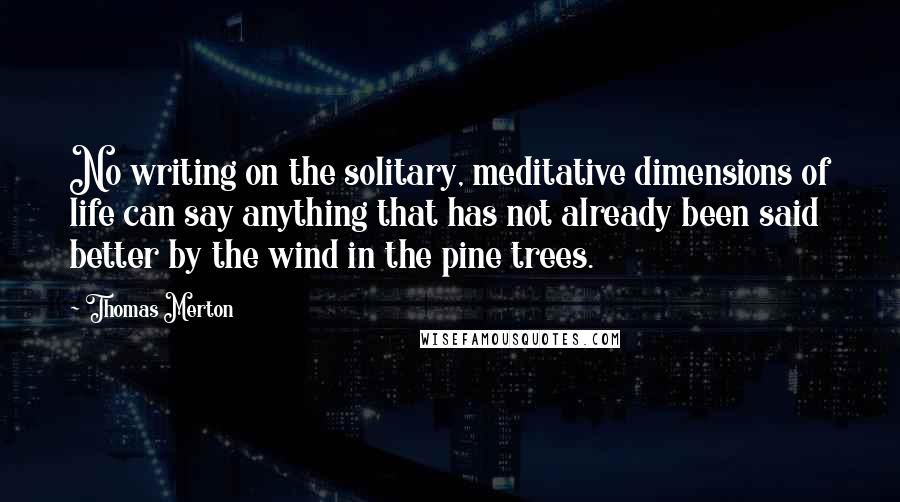 Thomas Merton Quotes: No writing on the solitary, meditative dimensions of life can say anything that has not already been said better by the wind in the pine trees.