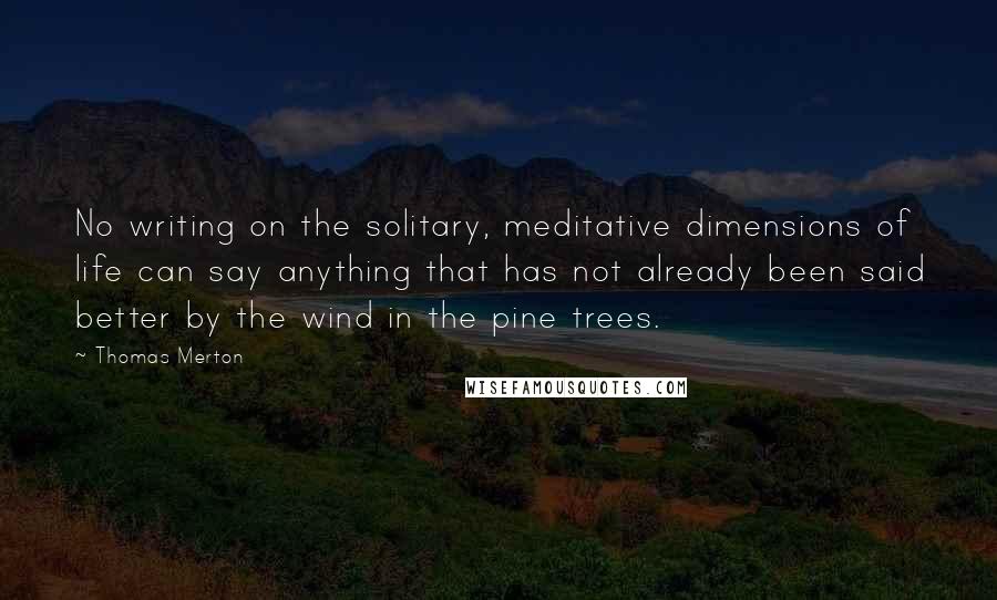 Thomas Merton Quotes: No writing on the solitary, meditative dimensions of life can say anything that has not already been said better by the wind in the pine trees.