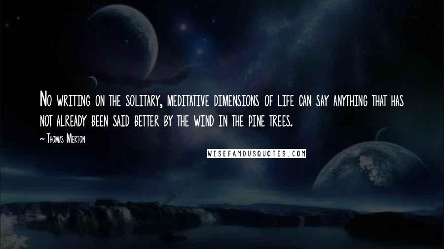 Thomas Merton Quotes: No writing on the solitary, meditative dimensions of life can say anything that has not already been said better by the wind in the pine trees.