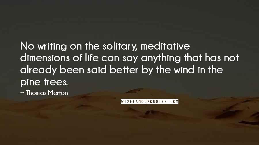 Thomas Merton Quotes: No writing on the solitary, meditative dimensions of life can say anything that has not already been said better by the wind in the pine trees.