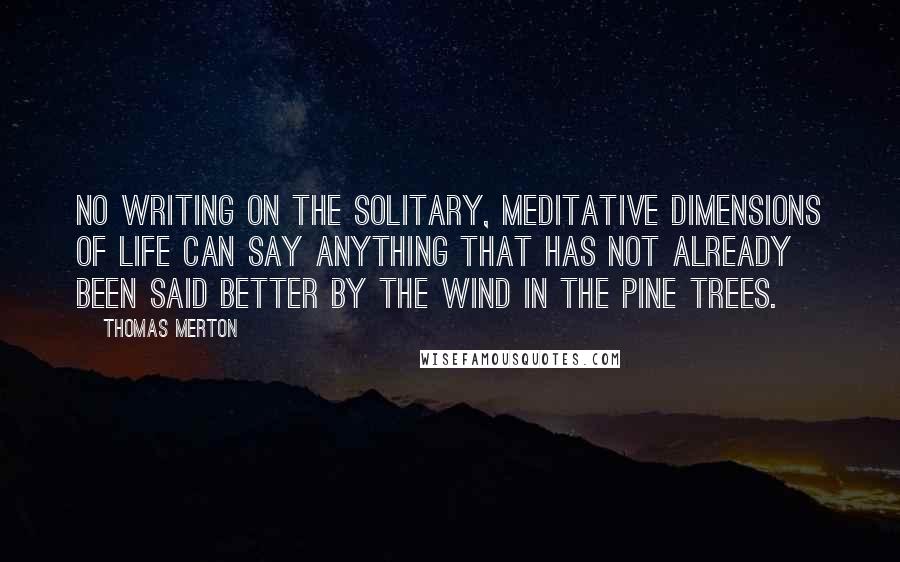 Thomas Merton Quotes: No writing on the solitary, meditative dimensions of life can say anything that has not already been said better by the wind in the pine trees.