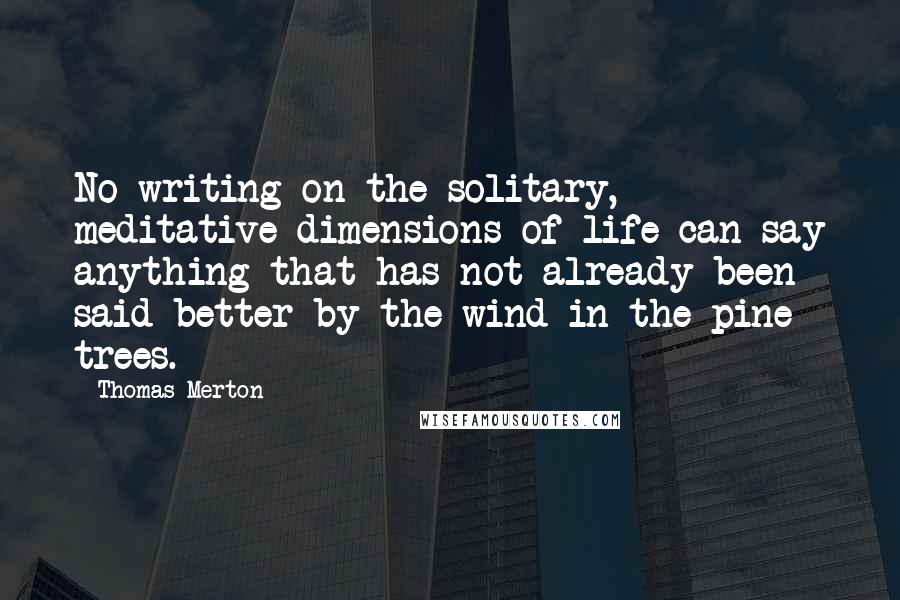 Thomas Merton Quotes: No writing on the solitary, meditative dimensions of life can say anything that has not already been said better by the wind in the pine trees.