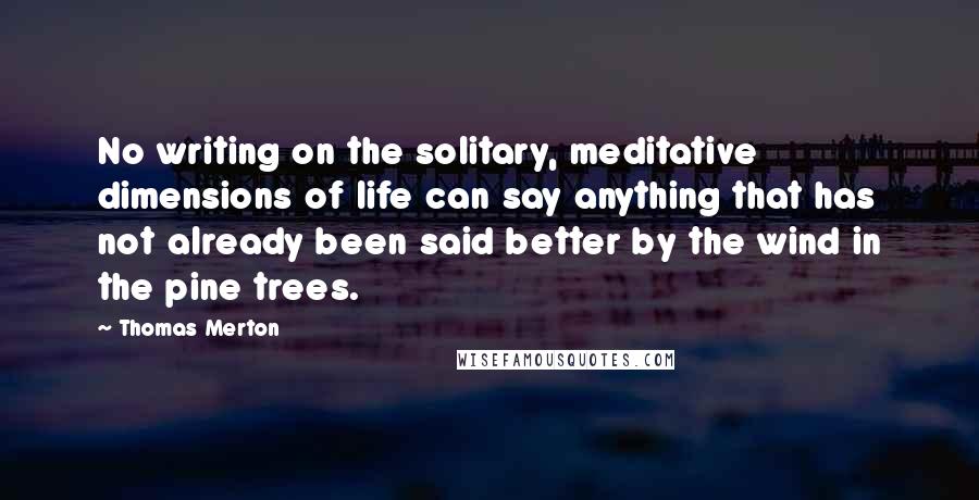 Thomas Merton Quotes: No writing on the solitary, meditative dimensions of life can say anything that has not already been said better by the wind in the pine trees.
