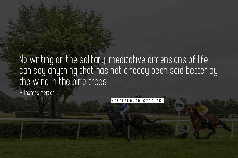 Thomas Merton Quotes: No writing on the solitary, meditative dimensions of life can say anything that has not already been said better by the wind in the pine trees.