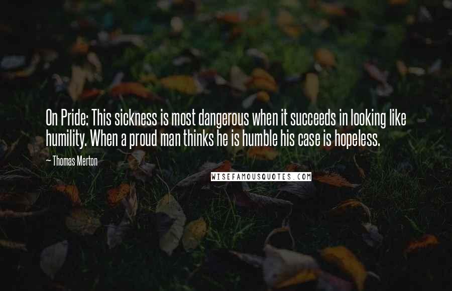 Thomas Merton Quotes: On Pride: This sickness is most dangerous when it succeeds in looking like humility. When a proud man thinks he is humble his case is hopeless.