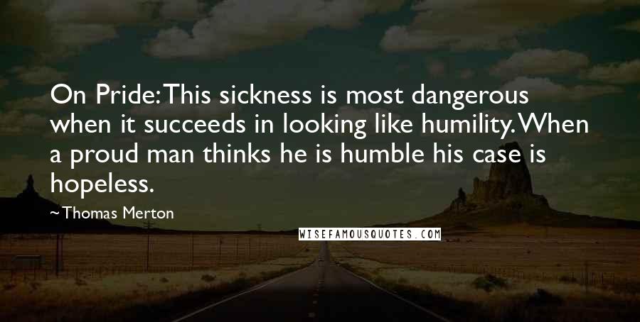 Thomas Merton Quotes: On Pride: This sickness is most dangerous when it succeeds in looking like humility. When a proud man thinks he is humble his case is hopeless.
