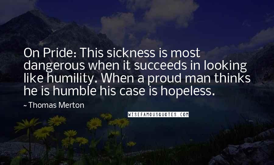 Thomas Merton Quotes: On Pride: This sickness is most dangerous when it succeeds in looking like humility. When a proud man thinks he is humble his case is hopeless.