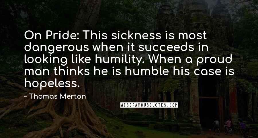 Thomas Merton Quotes: On Pride: This sickness is most dangerous when it succeeds in looking like humility. When a proud man thinks he is humble his case is hopeless.