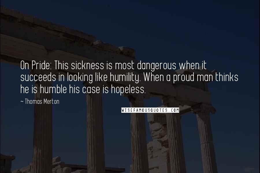 Thomas Merton Quotes: On Pride: This sickness is most dangerous when it succeeds in looking like humility. When a proud man thinks he is humble his case is hopeless.