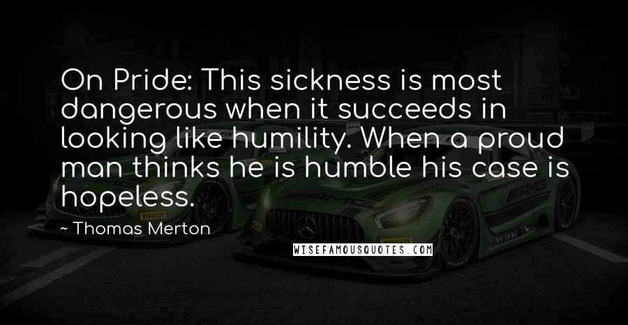 Thomas Merton Quotes: On Pride: This sickness is most dangerous when it succeeds in looking like humility. When a proud man thinks he is humble his case is hopeless.