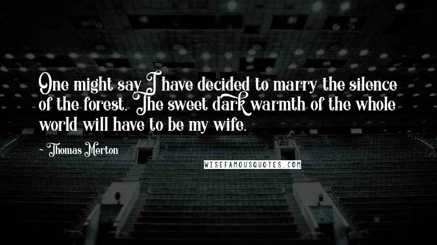 Thomas Merton Quotes: One might say I have decided to marry the silence of the forest. The sweet dark warmth of the whole world will have to be my wife.
