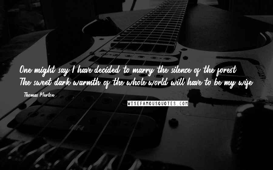 Thomas Merton Quotes: One might say I have decided to marry the silence of the forest. The sweet dark warmth of the whole world will have to be my wife.
