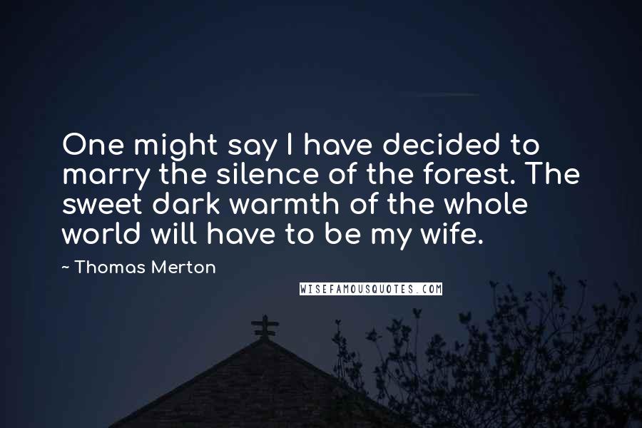 Thomas Merton Quotes: One might say I have decided to marry the silence of the forest. The sweet dark warmth of the whole world will have to be my wife.