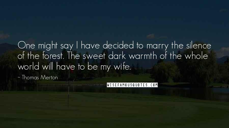 Thomas Merton Quotes: One might say I have decided to marry the silence of the forest. The sweet dark warmth of the whole world will have to be my wife.