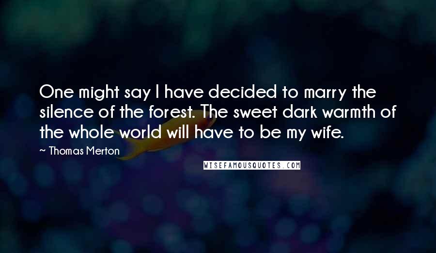 Thomas Merton Quotes: One might say I have decided to marry the silence of the forest. The sweet dark warmth of the whole world will have to be my wife.