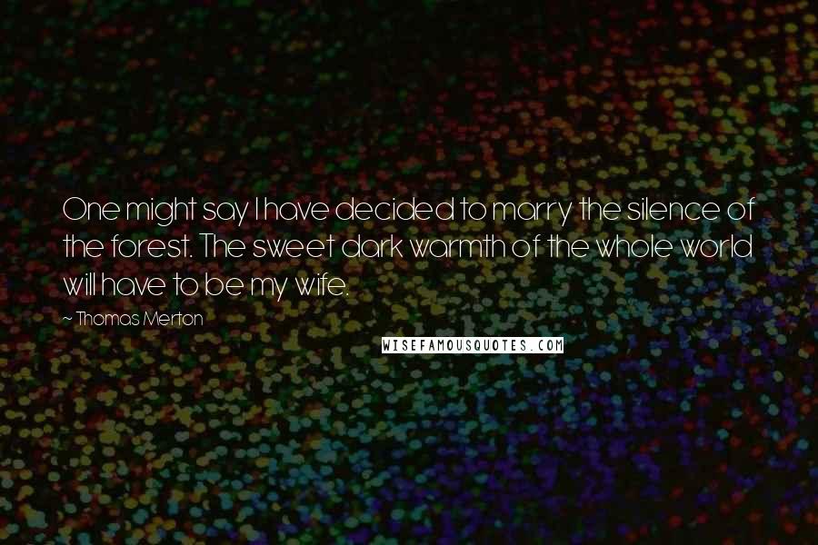 Thomas Merton Quotes: One might say I have decided to marry the silence of the forest. The sweet dark warmth of the whole world will have to be my wife.