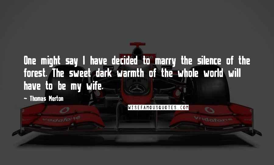 Thomas Merton Quotes: One might say I have decided to marry the silence of the forest. The sweet dark warmth of the whole world will have to be my wife.