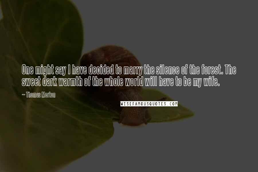 Thomas Merton Quotes: One might say I have decided to marry the silence of the forest. The sweet dark warmth of the whole world will have to be my wife.