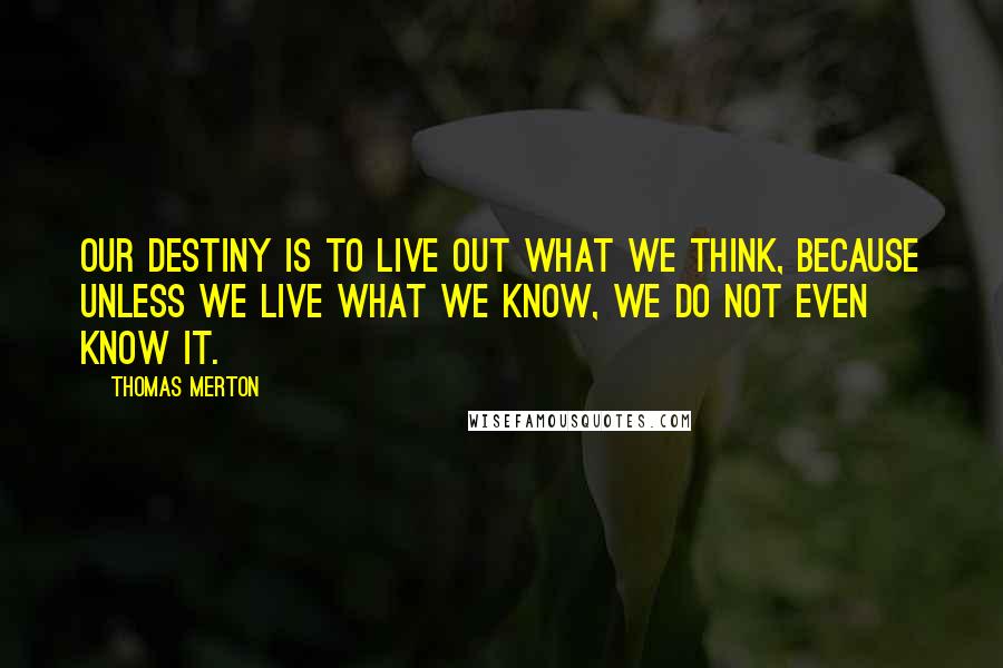 Thomas Merton Quotes: Our destiny is to live out what we think, because unless we live what we know, we do not even know it.