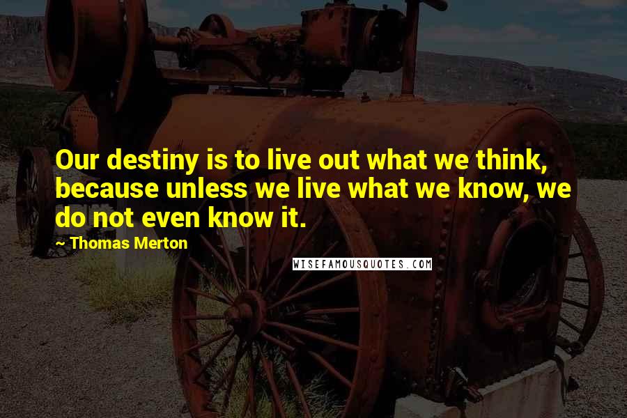 Thomas Merton Quotes: Our destiny is to live out what we think, because unless we live what we know, we do not even know it.
