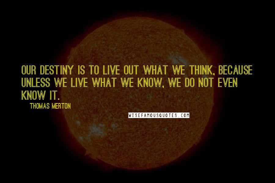 Thomas Merton Quotes: Our destiny is to live out what we think, because unless we live what we know, we do not even know it.