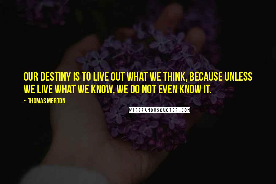 Thomas Merton Quotes: Our destiny is to live out what we think, because unless we live what we know, we do not even know it.