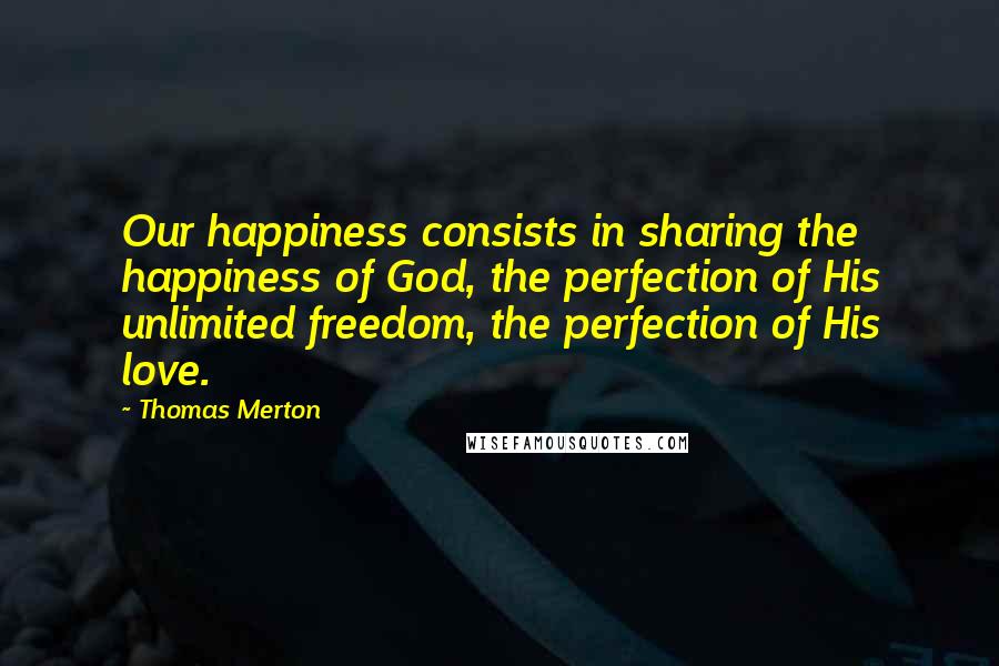 Thomas Merton Quotes: Our happiness consists in sharing the happiness of God, the perfection of His unlimited freedom, the perfection of His love.