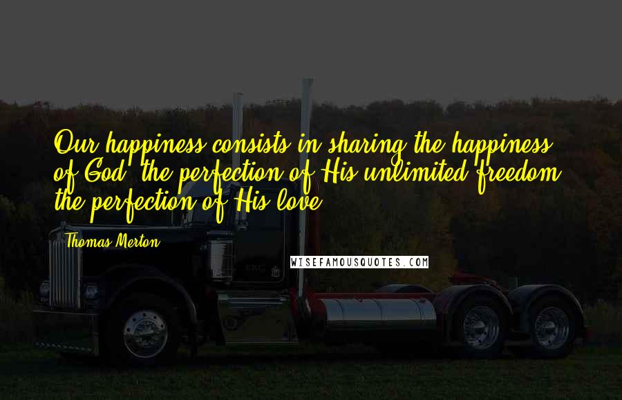 Thomas Merton Quotes: Our happiness consists in sharing the happiness of God, the perfection of His unlimited freedom, the perfection of His love.