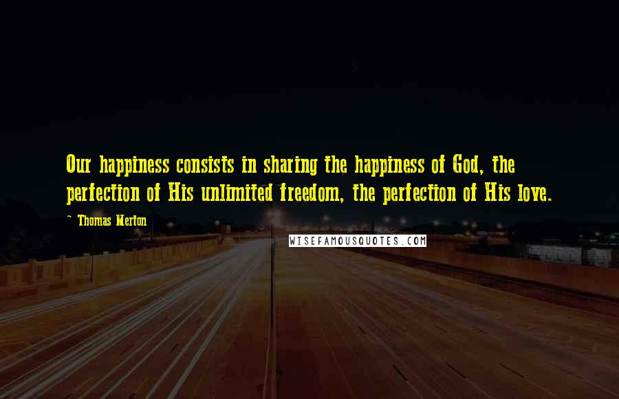 Thomas Merton Quotes: Our happiness consists in sharing the happiness of God, the perfection of His unlimited freedom, the perfection of His love.