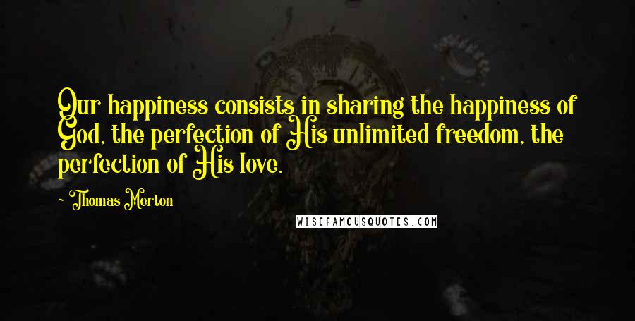 Thomas Merton Quotes: Our happiness consists in sharing the happiness of God, the perfection of His unlimited freedom, the perfection of His love.