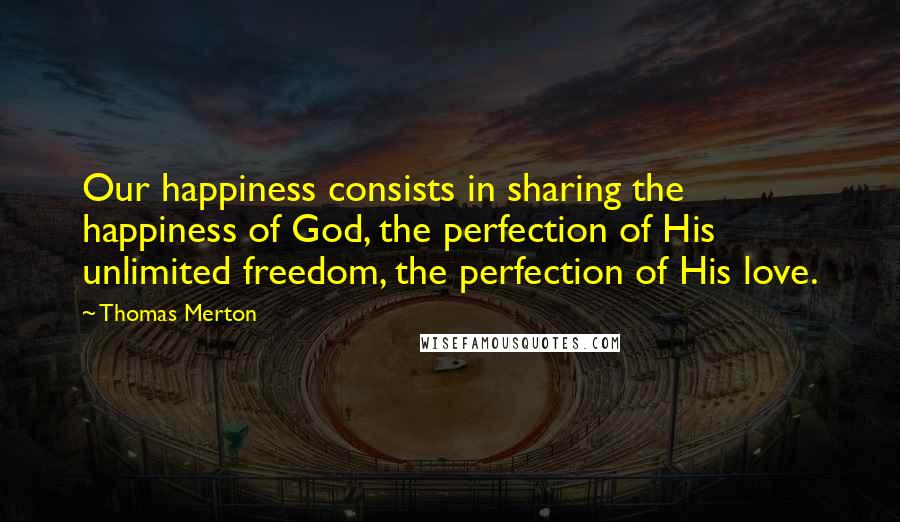 Thomas Merton Quotes: Our happiness consists in sharing the happiness of God, the perfection of His unlimited freedom, the perfection of His love.