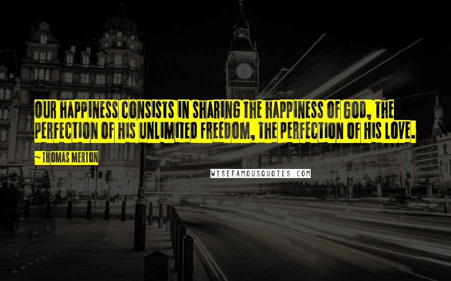 Thomas Merton Quotes: Our happiness consists in sharing the happiness of God, the perfection of His unlimited freedom, the perfection of His love.