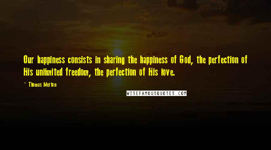 Thomas Merton Quotes: Our happiness consists in sharing the happiness of God, the perfection of His unlimited freedom, the perfection of His love.