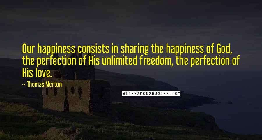 Thomas Merton Quotes: Our happiness consists in sharing the happiness of God, the perfection of His unlimited freedom, the perfection of His love.