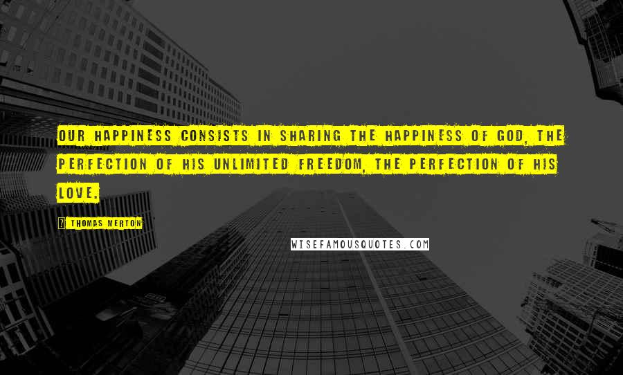Thomas Merton Quotes: Our happiness consists in sharing the happiness of God, the perfection of His unlimited freedom, the perfection of His love.