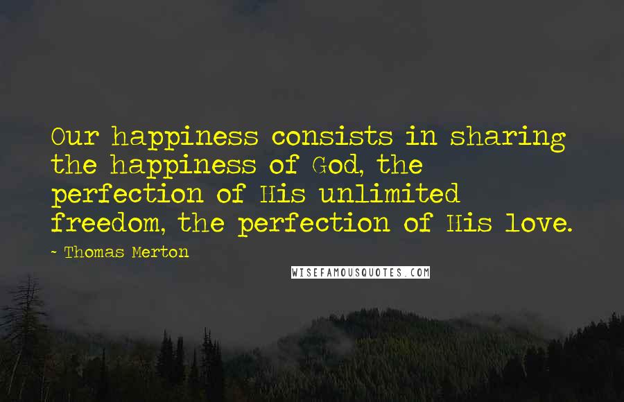Thomas Merton Quotes: Our happiness consists in sharing the happiness of God, the perfection of His unlimited freedom, the perfection of His love.