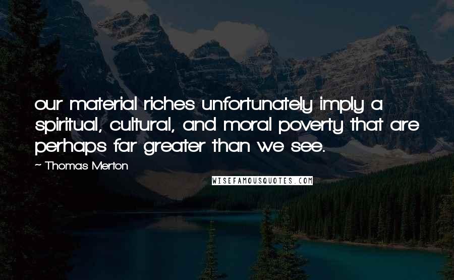 Thomas Merton Quotes: our material riches unfortunately imply a spiritual, cultural, and moral poverty that are perhaps far greater than we see.