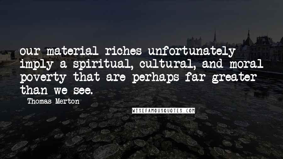 Thomas Merton Quotes: our material riches unfortunately imply a spiritual, cultural, and moral poverty that are perhaps far greater than we see.
