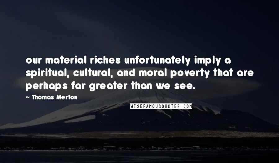 Thomas Merton Quotes: our material riches unfortunately imply a spiritual, cultural, and moral poverty that are perhaps far greater than we see.