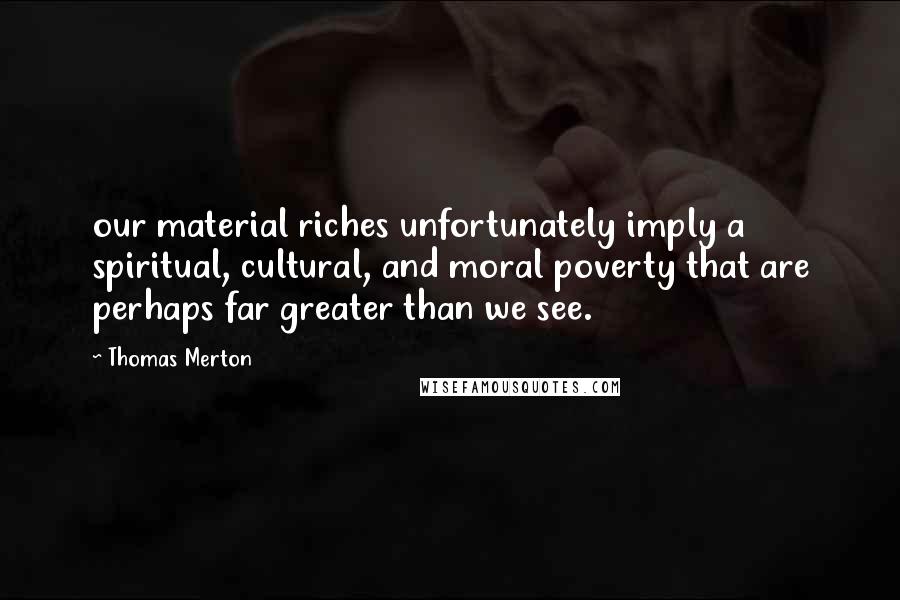 Thomas Merton Quotes: our material riches unfortunately imply a spiritual, cultural, and moral poverty that are perhaps far greater than we see.
