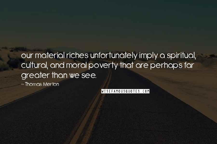 Thomas Merton Quotes: our material riches unfortunately imply a spiritual, cultural, and moral poverty that are perhaps far greater than we see.